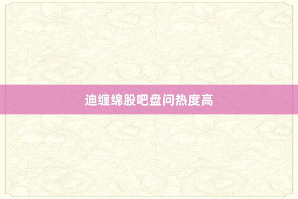 迪缠绵股吧盘问热度高